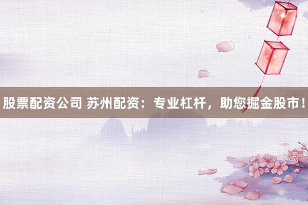 股票配资公司 苏州配资：专业杠杆，助您掘金股市！