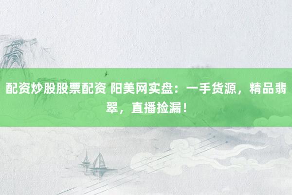 配资炒股股票配资 阳美网实盘：一手货源，精品翡翠，直播捡漏！