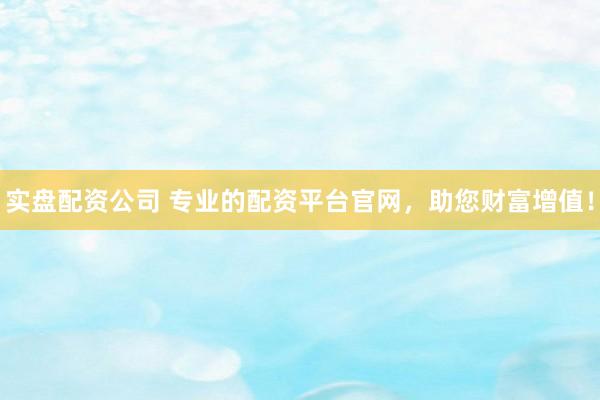 实盘配资公司 专业的配资平台官网，助您财富增值！