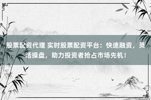 股票配资代理 实时股票配资平台：快速融资，灵活操盘，助力投资者抢占市场先机！