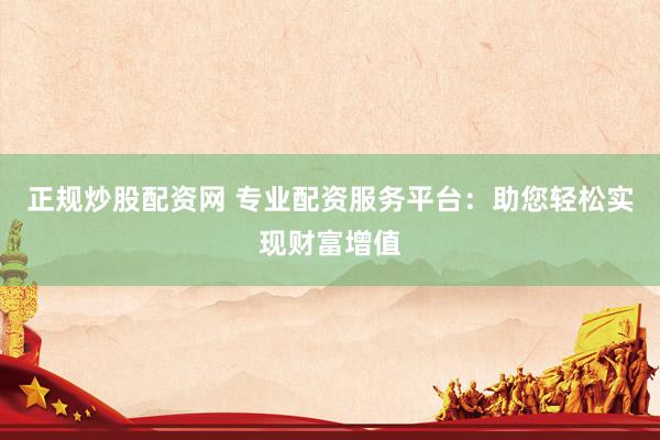 正规炒股配资网 专业配资服务平台：助您轻松实现财富增值