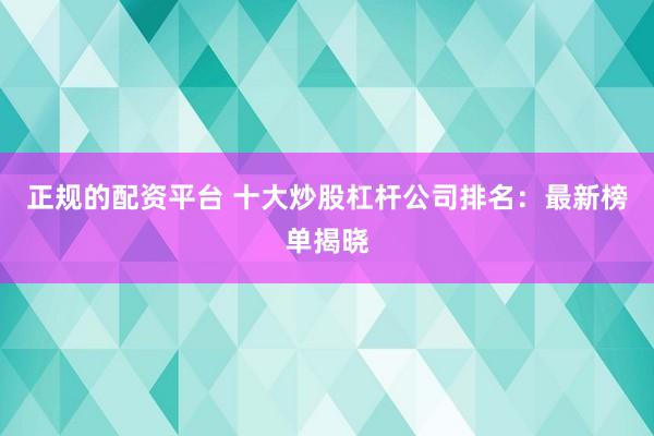正规的配资平台 十大炒股杠杆公司排名：最新榜单揭晓