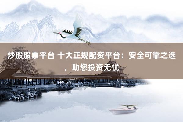 炒股股票平台 十大正规配资平台：安全可靠之选，助您投资无忧