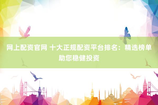 网上配资官网 十大正规配资平台排名：精选榜单助您稳健投资