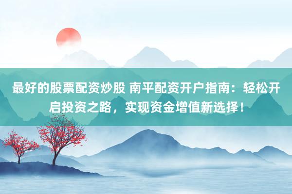 最好的股票配资炒股 南平配资开户指南：轻松开启投资之路，实现资金增值新选择！