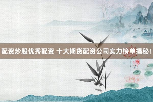 配资炒股优秀配资 十大期货配资公司实力榜单揭秘！