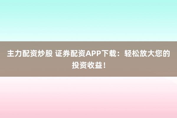 主力配资炒股 证券配资APP下载：轻松放大您的投资收益！