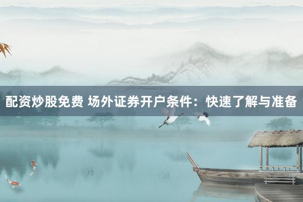 配资炒股免费 场外证券开户条件：快速了解与准备