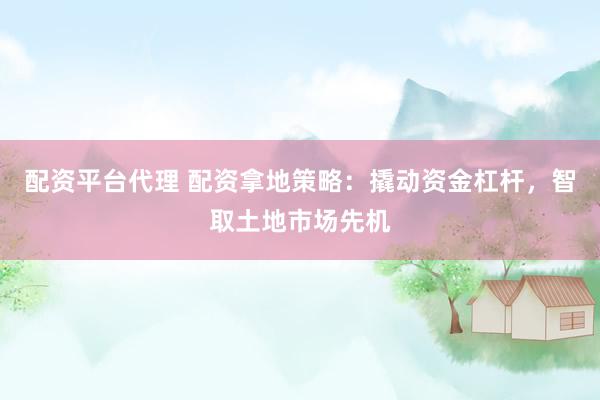 配资平台代理 配资拿地策略：撬动资金杠杆，智取土地市场先机