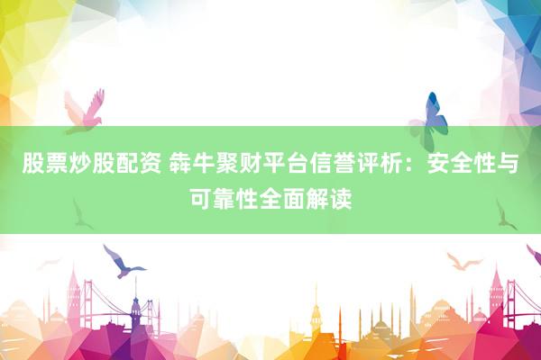 股票炒股配资 犇牛聚财平台信誉评析：安全性与可靠性全面解读