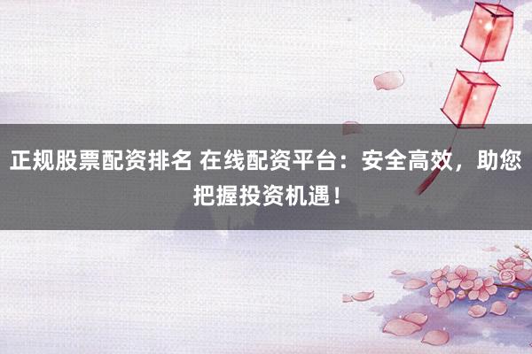 正规股票配资排名 在线配资平台：安全高效，助您把握投资机遇！