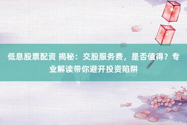 低息股票配资 揭秘：交股服务费，是否值得？专业解读带你避开投资陷阱