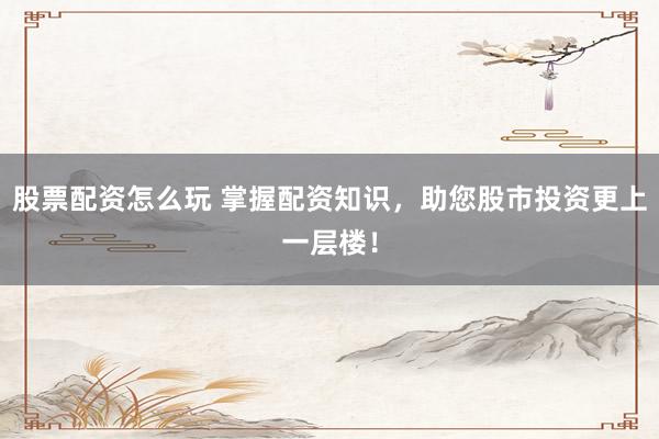 股票配资怎么玩 掌握配资知识，助您股市投资更上一层楼！