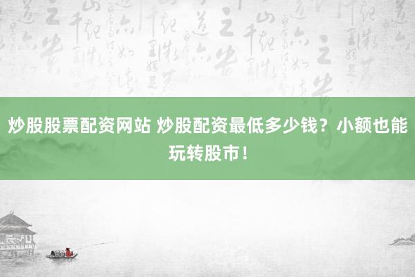 炒股股票配资网站 炒股配资最低多少钱？小额也能玩转股市！