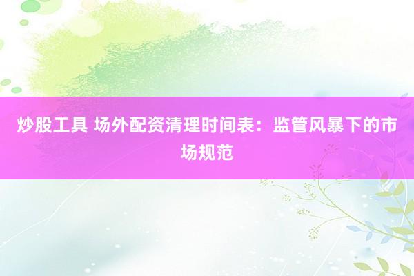 炒股工具 场外配资清理时间表：监管风暴下的市场规范