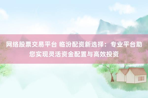 网络股票交易平台 临汾配资新选择：专业平台助您实现灵活资金配置与高效投资