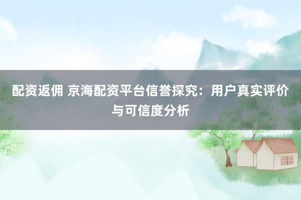 配资返佣 京海配资平台信誉探究：用户真实评价与可信度分析