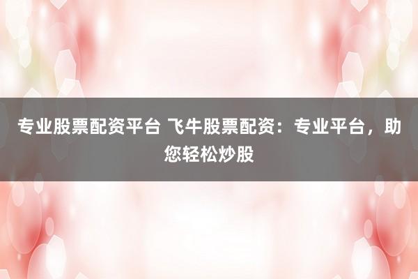 专业股票配资平台 飞牛股票配资：专业平台，助您轻松炒股