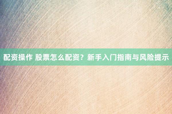 配资操作 股票怎么配资？新手入门指南与风险提示