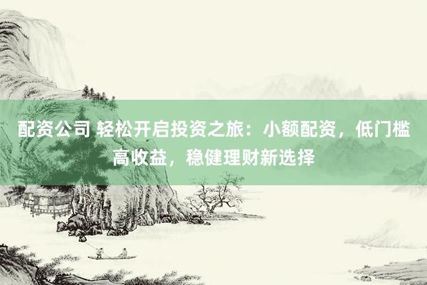 配资公司 轻松开启投资之旅：小额配资，低门槛高收益，稳健理财新选择
