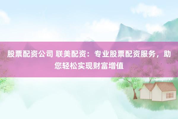 股票配资公司 联美配资：专业股票配资服务，助您轻松实现财富增值