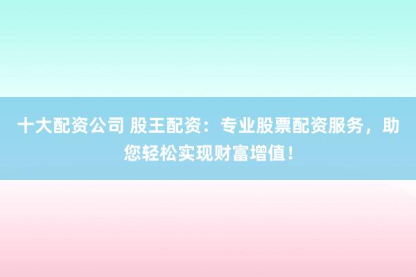 十大配资公司 股王配资：专业股票配资服务，助您轻松实现财富增值！