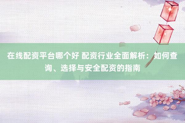 在线配资平台哪个好 配资行业全面解析：如何查询、选择与安全配资的指南