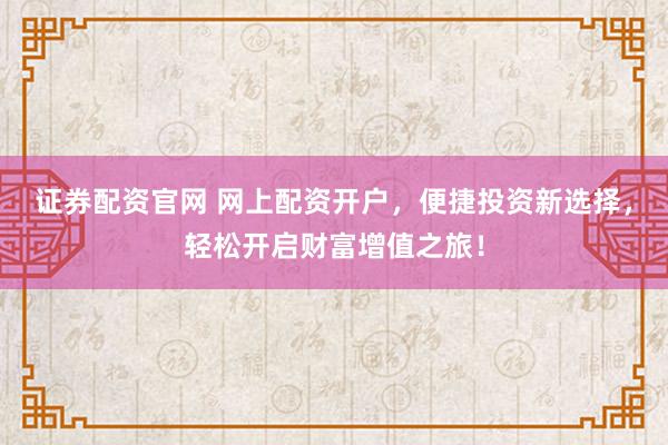 证券配资官网 网上配资开户，便捷投资新选择，轻松开启财富增值之旅！