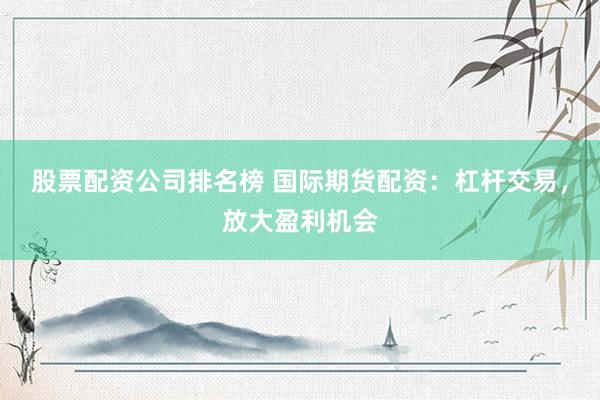 股票配资公司排名榜 国际期货配资：杠杆交易，放大盈利机会