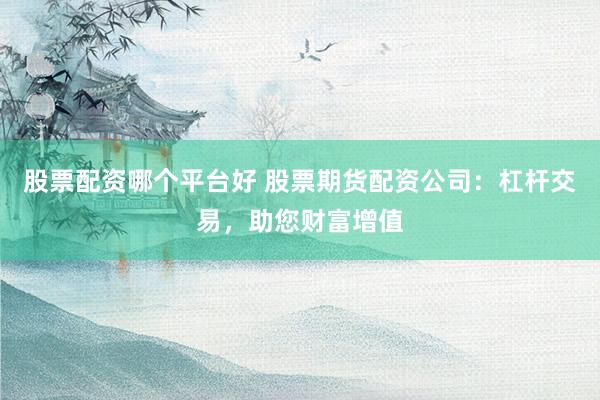 股票配资哪个平台好 股票期货配资公司：杠杆交易，助您财富增值