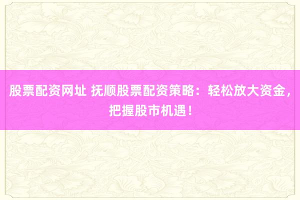 股票配资网址 抚顺股票配资策略：轻松放大资金，把握股市机遇！