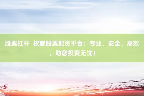 股票扛杆  权威股票配资平台：专业、安全、高效，助您投资无忧！