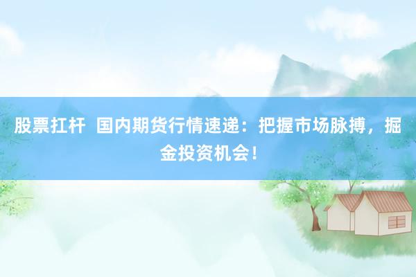 股票扛杆  国内期货行情速递：把握市场脉搏，掘金投资机会！
