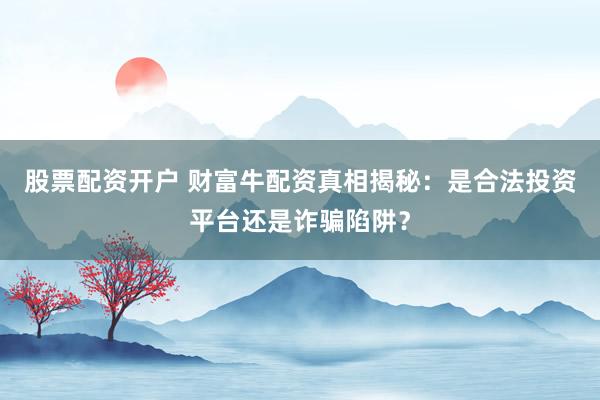 股票配资开户 财富牛配资真相揭秘：是合法投资平台还是诈骗陷阱？