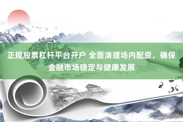 正规股票杠杆平台开户 全面清理场内配资，确保金融市场稳定与健康发展