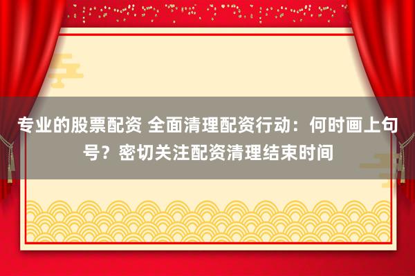 专业的股票配资 全面清理配资行动：何时画上句号？密切关注配资清理结束时间