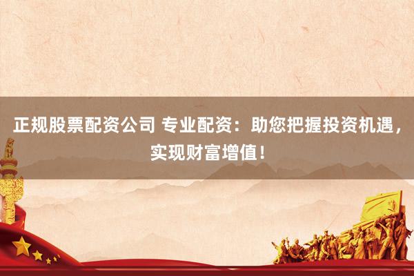正规股票配资公司 专业配资：助您把握投资机遇，实现财富增值！