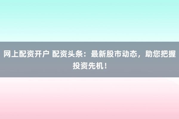 网上配资开户 配资头条：最新股市动态，助您把握投资先机！