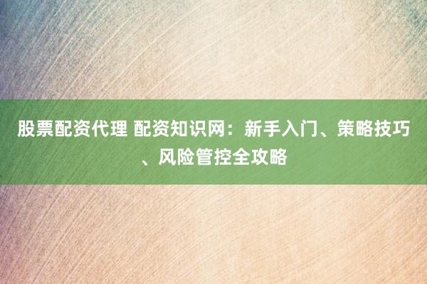 股票配资代理 配资知识网：新手入门、策略技巧、风险管控全攻略