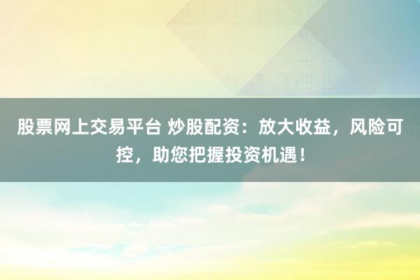 股票网上交易平台 炒股配资：放大收益，风险可控，助您把握投资机遇！