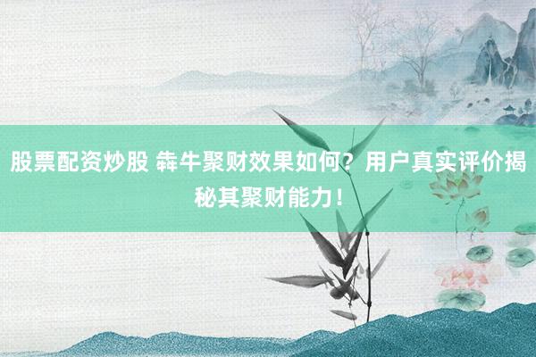 股票配资炒股 犇牛聚财效果如何？用户真实评价揭秘其聚财能力！