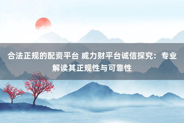 合法正规的配资平台 威力财平台诚信探究：专业解读其正规性与可靠性