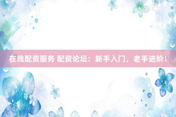 在线配资服务 配资论坛：新手入门，老手进阶！