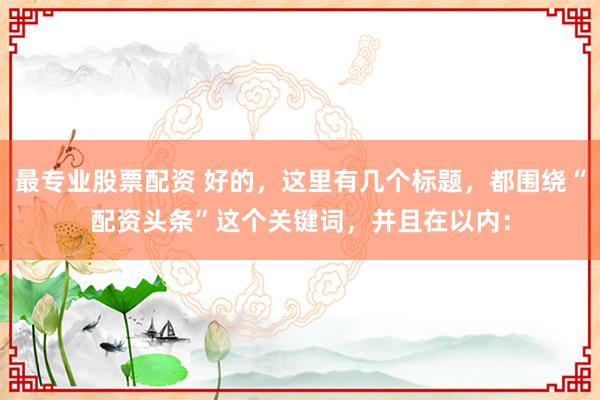 最专业股票配资 好的，这里有几个标题，都围绕“配资头条”这个关键词，并且在以内：