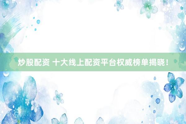 炒股配资 十大线上配资平台权威榜单揭晓！