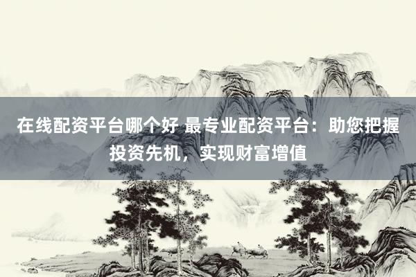 在线配资平台哪个好 最专业配资平台：助您把握投资先机，实现财富增值