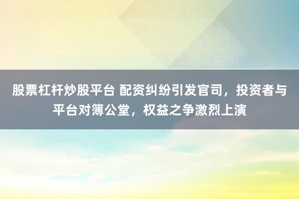 股票杠杆炒股平台 配资纠纷引发官司，投资者与平台对簿公堂，权益之争激烈上演