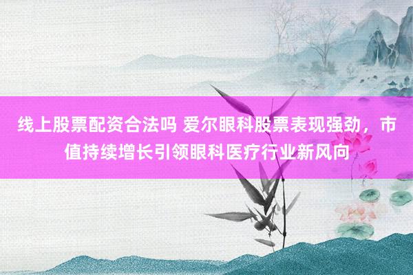 线上股票配资合法吗 爱尔眼科股票表现强劲，市值持续增长引领眼科医疗行业新风向