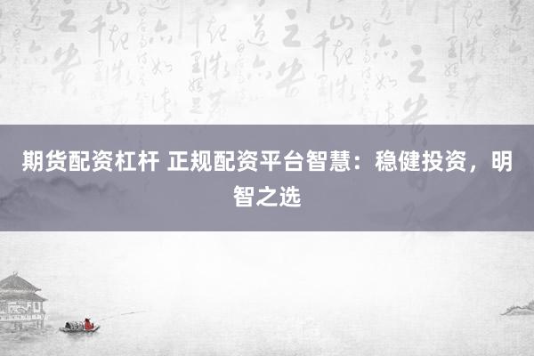期货配资杠杆 正规配资平台智慧：稳健投资，明智之选
