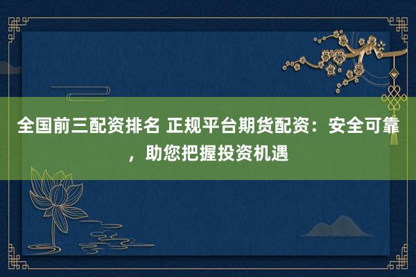 全国前三配资排名 正规平台期货配资：安全可靠，助您把握投资机遇